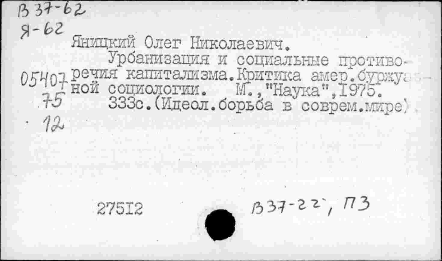 ﻿Р)51-Ь2,
Я-^2
Яницкии Олег Николаевич.
Урбанизация и социальные против©-лгилпречия капитализма. Коитика амер". буржу; и Д' ной социологии. М., "Наука" ,1975".
тС'	333с.(Идеол.борьба в соврем.миге'
• 7^
27512
/537-гг^ /73